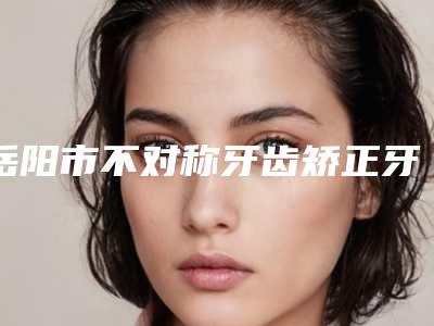 岳阳市不对称牙齿矫正牙科医生排行榜前十佳正规人气医生-刘哲医生医美10强口碑擅长各不同