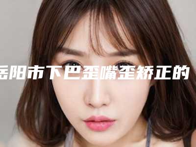 岳阳市下巴歪嘴歪矫正的医生哪位效果好-岳阳市下巴歪嘴歪矫正专家名单评出