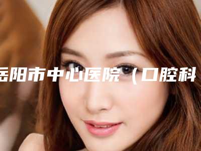 岳阳市中心医院(口腔科)怎么样-价格表(费用)2025版分享