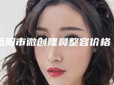 岳阳市微创隆鼻整容价格价位表2025全新优惠一览-岳阳市第一人民医院整形科术需要花多少钱