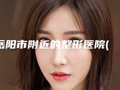 岳阳市附近的整形医院(岳阳市人民医院皮肤科口碑推荐)