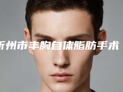 忻州市丰胸自体脂肪手术医院上榜名单前十佳综合名单盘点-忻州市丰胸自体脂肪手术整形医院