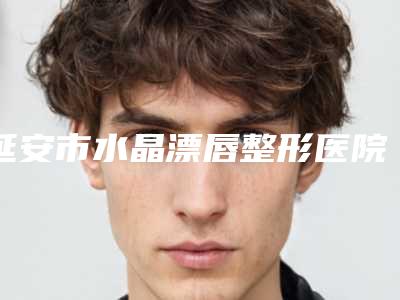 延安市水晶漂唇整形医院综合实力前十位排名全新get-排名靠前延安市整形医院