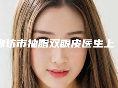 廊坊市抽脂双眼皮医生上榜清单前十实力雄厚-刘建刚医生对比技术、实力看
