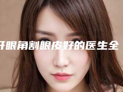 开眼角割眼皮好的医生全国:开眼角割眼皮医生前50位口碑评测