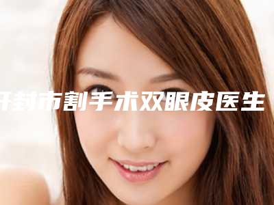 开封市割手术双眼皮医生排名前十强名单正式公布-黄春林医生技术优势不一