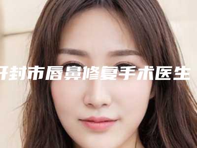 开封市唇鼻修复手术医生上榜名单霸榜前3(李振杰医生都做的不错)