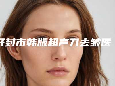 开封市韩版超声刀去皱医院TOP10强强榜技术好(开封市韩版超声刀去皱整形医院)