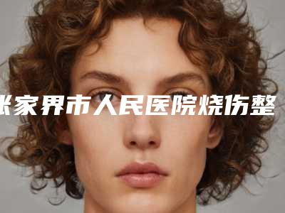 张家界市人民医院烧伤整形科价目表热点曝光-罗琛医生介绍