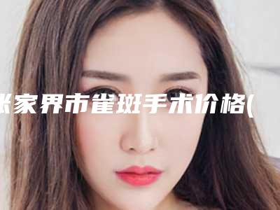 张家界市雀斑手术价格(费用)清单特色项目泄露(雀斑手术均价为:1141元)