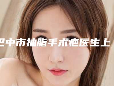 巴中市抽脂手术疤医生上榜名单五位正规资料已备好,供您选择-崔琳媛医生技术强中强对抗
