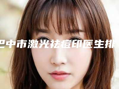 巴中市激光祛痘印医生排名榜公立正规公布-巴中市激光祛痘印整形医生