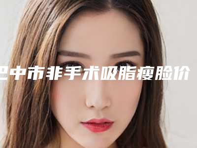 巴中市非手术吸脂瘦脸价格(费用)清单2025一览表(巴中市非手术吸脂瘦脸手术费用大概是多少呢)