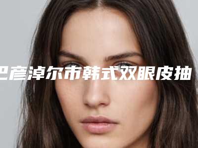 巴彦淖尔市韩式双眼皮抽脂手术医院排行榜前十权威筛选实力封神(巴彦淖尔市韩式双眼皮抽脂手术整形医院)