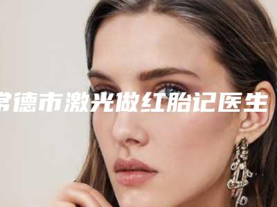 常德市激光做红胎记医生上榜清单前十位对外公布-张贵医生整圈里的口碑专家