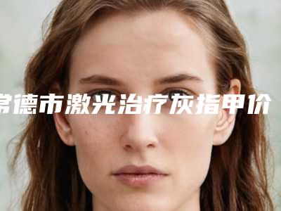 常德市激光治疗灰指甲价格收费表完整(激光治疗灰指甲均价为:2083元)