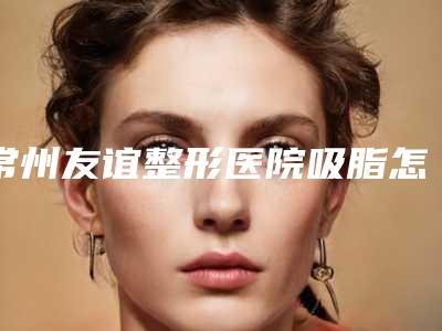 常州友谊整形医院吸脂怎么样?精选吸脂案例过程!