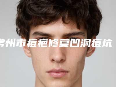 常州市痘疤修复凹洞痘坑医院在榜清单综合实力口碑名单发布-常州市痘疤修复凹洞痘坑整形医院