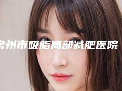 常州市吸脂局部减肥医院在榜名单前十位加加加(常州雅雪莉医疗美容诊所室备受好评)