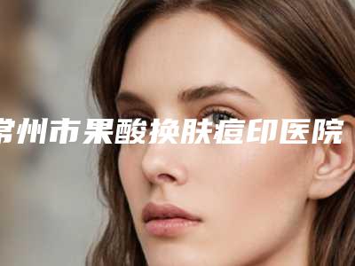 常州市果酸换肤痘印医院排名前十位详情名单盘点-常州星秘医疗美容诊所优势分析