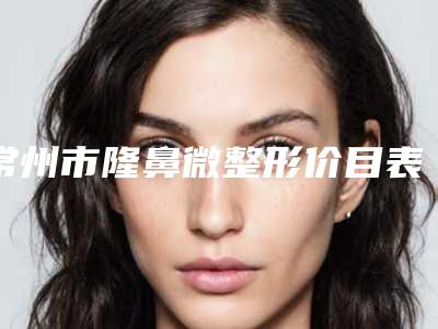 常州市隆鼻微整形价目表2025全新火热上线-南京医科大学附属常州第二人民医院整形科需要多少费用呢