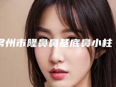 常州市隆鼻鼻基底鼻小柱整形医院(常州娜媄医疗美容门诊部TOP10稳中求胜)