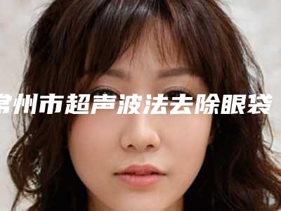 常州市超声波法去除眼袋价格(价目)表名单(超声波法去除眼袋均价为:7332元)
