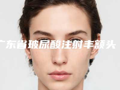 广东省玻尿酸注射丰额头医生排名榜前10位私立公立点评-广东省靳风涛整形医生