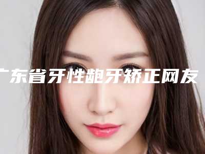 广东省牙性龅牙矫正网友热选十家值得推荐(广东省牙性龅牙矫正口腔医院)