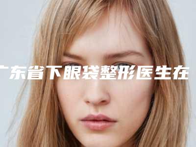 广东省下眼袋整形医生在榜清单前十强医美医生名单公布-翟炜东医生星级医美实力不赖
