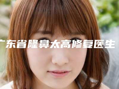 广东省隆鼻太高修复医生上榜名单前十佳排行预测-广东省李海强整形医生私立医美TOP10榜上有名