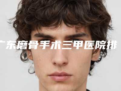 广东磨骨手术三甲医院排行[广东磨骨手术三甲医院排行榜]