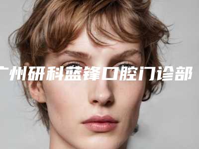 广州研科蓝锋口腔门诊部怎么样-价格(价目)全新倾情巨献