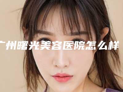 广州曙光美容医院怎么样(广州曙光美容医院怎么样)