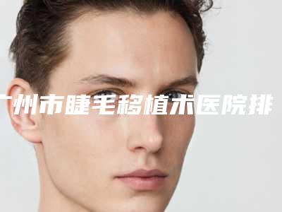 广州市睫毛移植术医院排行榜前十口碑突出-广州皇佳贝丽美容整形门诊部名气实力在线盘点