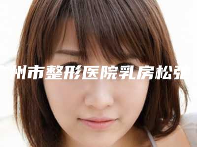 广州市整形医院乳房松弛下垂矫正多少钱(广州市乳房松弛下垂矫正医院排名榜前10位高分盘点)