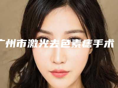 广州市激光去色素痣手术整容医院-广州市激光去色素痣手术医院上榜名单前十强公立私立混排