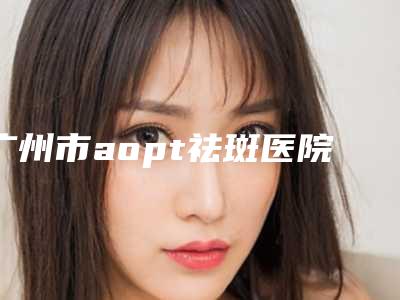 广州市aopt祛斑医院在榜清单前十位集合啦-广州智医美门诊