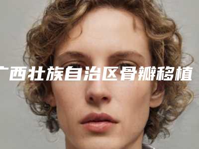 广西壮族自治区骨瓣移植术医院推荐:骨瓣移植术医院前30强强榜口碑擅长测评