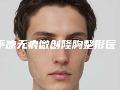 平凉无痕微创隆胸整形医院排名前十佳一网打尽(平凉微创隆胸排名前十,你了解多少?)