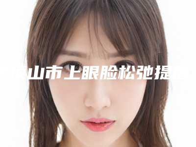 平顶山市上眼脸松弛提眉手术医院在榜清单名单合集(平顶山医美中韩整形诊所紧抓技术_口碑_价格)