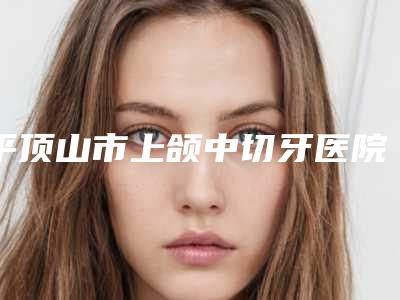 平顶山市上颌中切牙医院上榜名单前十强重点介绍(平顶山市上颌中切牙口腔医院上榜理由逐一点评)