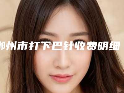 郴州市打下巴针收费明细热门全新一览-郴州市打下巴针价格及注意事项