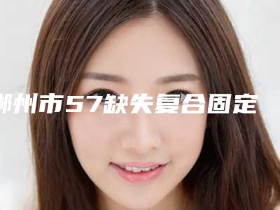 郴州市57缺失复合固定桥医院上榜名单前十佳实力口碑优异(郴州郭道彬口腔诊所是权威)