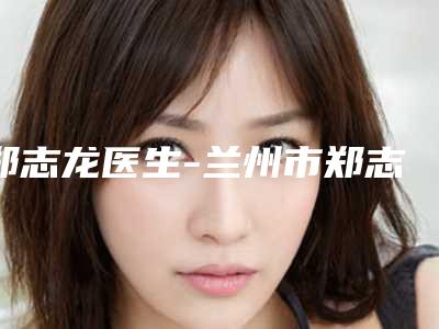 郑志龙医生-兰州市郑志龙医生下颚角术入驻榜前三