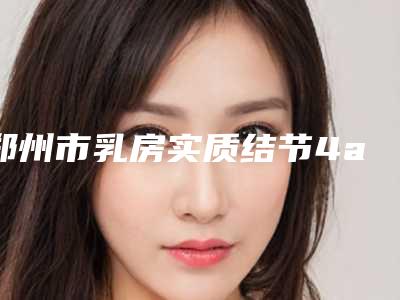 郑州市乳房实质结节4a微创手术价格价位表2025曝光(乳房实质结节4a微创手术整形价格是怎样)