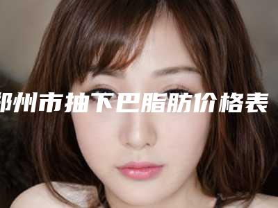 郑州市抽下巴脂肪价格表(费用)上线发布(抽下巴脂肪均价为：11854元)