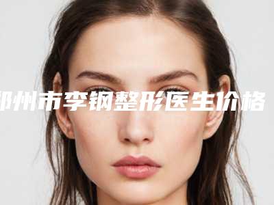 郑州市李钢整形医生价格表(费用)最新出炉