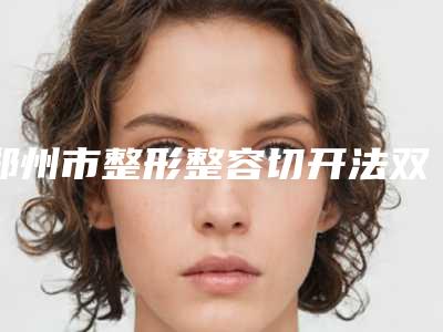 郑州市整形整容切开法双眼皮医院哪几家效果好-整容切开法双眼皮价格需多少