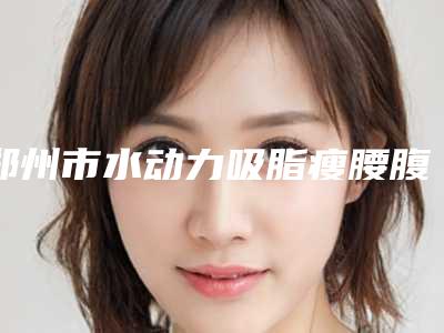 郑州市水动力吸脂瘦腰腹整形官方价格表公开曝光-郑州市水动力吸脂瘦腰腹整形均价为19170元
